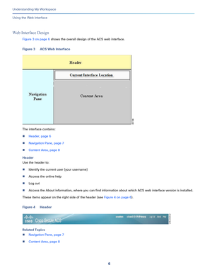 Page 806
Understanding My Workspace
 
Using the Web Interface
Web Interface Design
Figure 3 on page 6 shows the overall design of the ACS web interface.
Figure 3 ACS Web Interface
The interface contains:
Header, page 6
Navigation Pane, page 7
Content Area, page 8
Header
Use the header to:
Identify the current user (your username)
Access the online help
Log out
Access the About information, where you can find information about which ACS web interface version is installed.
These items appear on the right...