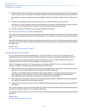 Page 104
Introducing ACS 5.7
 
ACS Management Interfaces
Reflects the new policy model, which is organized around the user’s view of policy administration. The new policy 
model is easier to use, as it separates the complex interrelationships that previously existed among policy elements. 
For example, user groups, network device groups (NDGs), network access filters, network access profiles, and so 
on.
Presents the configuration tasks in a logical order that you can follow for many common scenarios.
For...