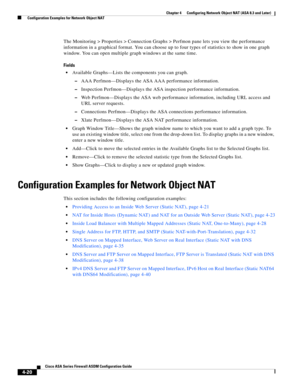 Page 106 
4-20
Cisco ASA Series Firewall ASDM Configuration Guide
 
Chapter 4      Configuring Network Object NAT (ASA 8.3 and Later)
  Configuration Examples for Network Object NAT
The Monitoring > Properties > Connection Graphs > Perfmon pane lets you view the performance 
information in a graphical format. You can choose up to four types of statistics to show in one graph 
window. You can open multiple graph windows at the same time.
Fields
Available Graphs—Lists the components you can graph.
–AAA...