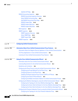 Page 12 
Contents
10
Cisco ASA Series Firewall ASDM Configuration Guide
 
Add/Edit GTP Map14-9
RADIUS Accounting Inspection14-10
RADIUS Accounting Inspection Overview14-11
Select RADIUS Accounting Map14-11
Add RADIUS Accounting Policy Map14-11
RADIUS Inspect Map14-12
RADIUS Inspect Map Host14-12
RADIUS Inspect Map Other14-13
RSH Inspection14-13
SNMP Inspection14-13
SNMP Inspection Overview14-14
Select SNMP Map14-14
SNMP Inspect Map14-14
XDMCP Inspection14-15
PART 5Configuring Unified Communications
CHAPTER...