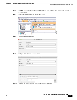 Page 113 
4-27
Cisco ASA Series Firewall ASDM Configuration Guide
 
Chapter 4      Configuring Network Object NAT (ASA 8.3 and Later)
  Configuration Examples for Network Object NAT
Step 6Click OK to return to the Edit Network Object dialog box, click then click OK again to return to the 
NAT Rules table.
Step 7Create a network object for the outside web server:
Step 8Define the web server address:
Step 9Configure static NAT for the web server:
Step 10Configure the real and mapped interfaces by clicking Advanced: 