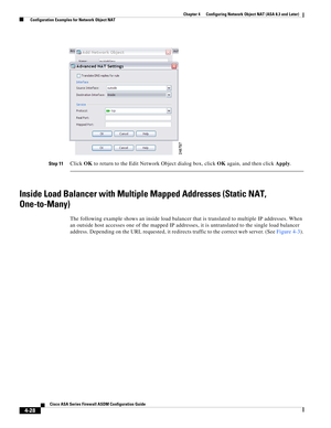 Page 114 
4-28
Cisco ASA Series Firewall ASDM Configuration Guide
 
Chapter 4      Configuring Network Object NAT (ASA 8.3 and Later)
  Configuration Examples for Network Object NAT
Step 11Click OK to return to the Edit Network Object dialog box, click OK again, and then click Apply.
Inside Load Balancer with Multiple Mapped Addresses (Static NAT, 
One-to-Many)
The following example shows an inside load balancer that is translated to multiple IP addresses. When 
an outside host accesses one of the mapped IP...