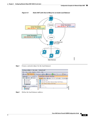 Page 115 
4-29
Cisco ASA Series Firewall ASDM Configuration Guide
 
Chapter 4      Configuring Network Object NAT (ASA 8.3 and Later)
  Configuration Examples for Network Object NAT
Figure 4-3 Static NAT with One-to-Many for an Inside Load Balancer
Step 1Create a network object for the load balancer:
Step 2Define the load balancer address:
Host
Outside
Inside
Load Balancer
10.1.2.27
Web Servers
Undo Translation
10.1.2.27 209.165.201.3
Undo Translation
10.1.2.27 209.165.201.4
Undo Translation
10.1.2.27...