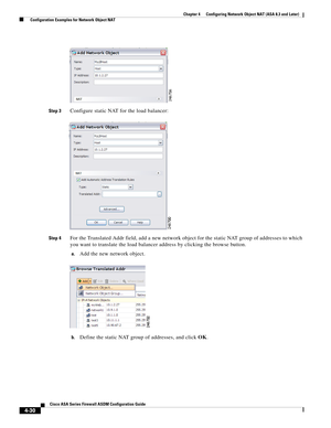 Page 116 
4-30
Cisco ASA Series Firewall ASDM Configuration Guide
 
Chapter 4      Configuring Network Object NAT (ASA 8.3 and Later)
  Configuration Examples for Network Object NAT
Step 3Configure static NAT for the load balancer:
Step 4For the Translated Addr field, add a new network object for the static NAT group of addresses to which 
you want to translate the load balancer address by clicking the browse button.
a.Add the new network object.
b.Define the static NAT group of addresses, and click OK. 