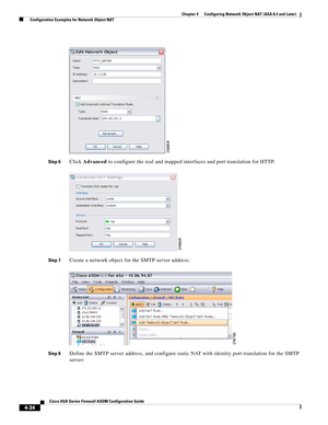 Page 120 
4-34
Cisco ASA Series Firewall ASDM Configuration Guide
 
Chapter 4      Configuring Network Object NAT (ASA 8.3 and Later)
  Configuration Examples for Network Object NAT
Step 6Click Advanced to configure the real and mapped interfaces and port translation for HTTP.
Step 7Create a network object for the SMTP server address:
Step 8Define the SMTP server address, and configure static NAT with identity port translation for the SMTP 
server: 