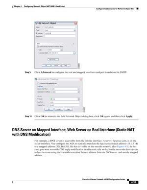 Page 121 
4-35
Cisco ASA Series Firewall ASDM Configuration Guide
 
Chapter 4      Configuring Network Object NAT (ASA 8.3 and Later)
  Configuration Examples for Network Object NAT
Step 9Click Advanced to configure the real and mapped interfaces and port translation for SMTP.
Step 10Click OK to return to the Edit Network Object dialog box, click OK again, and then click Apply.
DNS Server on Mapped Interface, Web Server on Real Interface (Static NAT 
with DNS Modification)
For example, a DNS server is accessible...