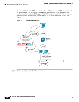 Page 122 
4-36
Cisco ASA Series Firewall ASDM Configuration Guide
 
Chapter 4      Configuring Network Object NAT (ASA 8.3 and Later)
  Configuration Examples for Network Object NAT
When an inside host sends a DNS request for the address of ftp.cisco.com, the DNS server replies with 
the mapped address (209.165.201.10). The ASA refers to the static rule for the inside server and 
translates the address inside the DNS reply to 10.1.3.14. If you do not enable DNS reply modification, 
then the inside host attempts...