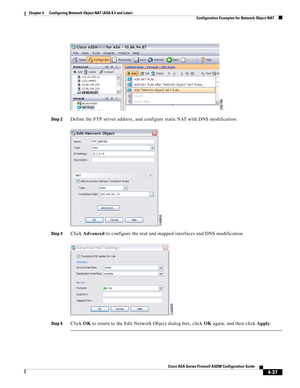 Page 123 
4-37
Cisco ASA Series Firewall ASDM Configuration Guide
 
Chapter 4      Configuring Network Object NAT (ASA 8.3 and Later)
  Configuration Examples for Network Object NAT
Step 2Define the FTP server address, and configure static NAT with DNS modification:
Step 3Click Advanced to configure the real and mapped interfaces and DNS modification.
Step 4Click OK to return to the Edit Network Object dialog box, click OK again, and then click Apply. 