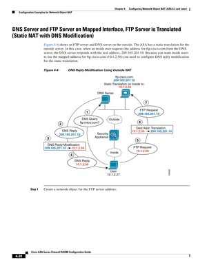 Page 124 
4-38
Cisco ASA Series Firewall ASDM Configuration Guide
 
Chapter 4      Configuring Network Object NAT (ASA 8.3 and Later)
  Configuration Examples for Network Object NAT
DNS Server and FTP Server on Mapped Interface, FTP Server is Translated 
(Static NAT with DNS Modification)
Figure 4-6 shows an FTP server and DNS server on the outside. The ASA has a static translation for the 
outside server. In this case, when an inside user requests the address for ftp.cisco.com from the DNS 
server, the DNS...