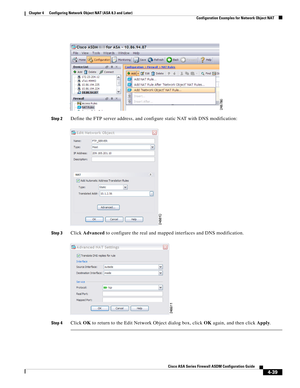 Page 125 
4-39
Cisco ASA Series Firewall ASDM Configuration Guide
 
Chapter 4      Configuring Network Object NAT (ASA 8.3 and Later)
  Configuration Examples for Network Object NAT
Step 2Define the FTP server address, and configure static NAT with DNS modification:
Step 3Click Advanced to configure the real and mapped interfaces and DNS modification.
Step 4Click OK to return to the Edit Network Object dialog box, click OK again, and then click Apply. 