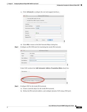 Page 129 
4-43
Cisco ASA Series Firewall ASDM Configuration Guide
 
Chapter 4      Configuring Network Object NAT (ASA 8.3 and Later)
  Configuration Examples for Network Object NAT
c.Click Advanced to configure the real and mapped interfaces.
d.Click OK to return to the Edit Network Object dialog box.
Step 3Configure an IPv4 PAT pool for translating the inside IPv6 network.
Under NAT, uncheck the Add Automatic Address Translation Rules check box.
Step 4Configure PAT for the inside IPv6 network.
a.Create a...