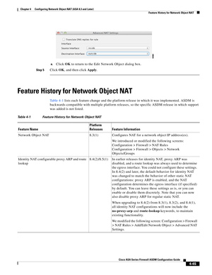 Page 131 
4-45
Cisco ASA Series Firewall ASDM Configuration Guide
 
Chapter 4      Configuring Network Object NAT (ASA 8.3 and Later)
  Feature History for Network Object NAT
e.Click OK to return to the Edit Network Object dialog box.
Step 5Click OK, and then click Apply.
Feature History for Network Object NAT
Ta b l e 4 - 1 lists each feature change and the platform release in which it was implemented. ASDM is 
backwards-compatible with multiple platform releases, so the specific ASDM release in which support...