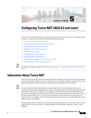 Page 137CH A P T E R
 
5-1
Cisco ASA Series Firewall ASDM Configuration Guide
 
5
Configuring Twice NAT (ASA 8.3 and Later)
Twice NAT lets you identify both the source and destination address in a single rule. This chapter shows 
you how to configure twice NAT and includes the following sections:
Information About Twice NAT, page 5-1
Licensing Requirements for Twice NAT, page 5-2
Prerequisites for Twice NAT, page 5-2
Guidelines and Limitations, page 5-2
Default Settings, page 5-4
Configuring Twice NAT, page 5-4...