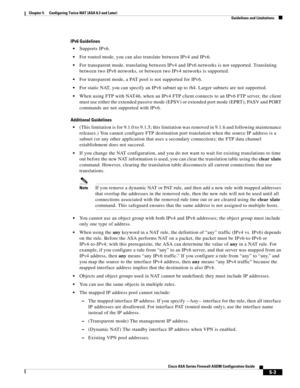 Page 139 
5-3
Cisco ASA Series Firewall ASDM Configuration Guide
 
Chapter 5      Configuring Twice NAT (ASA 8.3 and Later)
  Guidelines and Limitations
IPv6 Guidelines
Supports IPv6.
For routed mode, you can also translate between IPv4 and IPv6.
For transparent mode, translating between IPv4 and IPv6 networks is not supported. Translating 
between two IPv6 networks, or between two IPv4 networks is supported.
For transparent mode, a PAT pool is not supported for IPv6.
For static NAT, you can specify an IPv6...