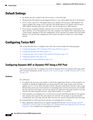 Page 140 
5-4
Cisco ASA Series Firewall ASDM Configuration Guide
 
Chapter 5      Configuring Twice NAT (ASA 8.3 and Later)
  Default Settings
Default Settings
By default, the rule is added to the end of section 1 of the NAT table.
(Routed mode) The default real and mapped interface is Any, which applies the rule to all interfaces.
(8.3(1), 8.3(2), and 8.4(1)) The default behavior for identity NAT has proxy ARP disabled. You 
cannot configure this setting. (8.4(2) and later) The default behavior for identity NAT...