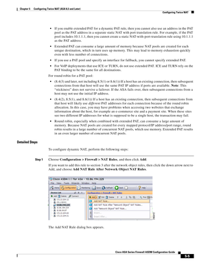 Page 141 
5-5
Cisco ASA Series Firewall ASDM Configuration Guide
 
Chapter 5      Configuring Twice NAT (ASA 8.3 and Later)
  Configuring Twice NAT
If you enable extended PAT for a dynamic PAT rule, then you cannot also use an address in the PAT 
pool as the PAT address in a separate static NAT with port translation rule. For example, if the PAT 
pool includes 10.1.1.1, then you cannot create a static NAT-with-port-translation rule using 10.1.1.1 
as the PAT address.
Extended PAT can consume a large amount of...