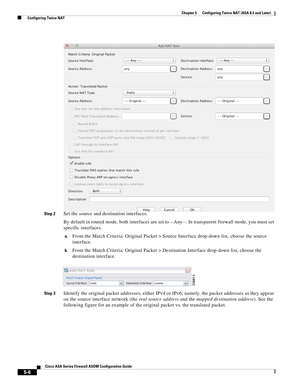 Page 142 
5-6
Cisco ASA Series Firewall ASDM Configuration Guide
 
Chapter 5      Configuring Twice NAT (ASA 8.3 and Later)
  Configuring Twice NAT
Step 2Set the source and destination interfaces.
By default in routed mode, both interfaces are set to --Any--. In transparent firewall mode, you must set 
specific interfaces.
a.From the Match Criteria: Original Packet > Source Interface drop-down list, choose the source 
interface.
b.From the Match Criteria: Original Packet > Destination Interface drop-down list,...