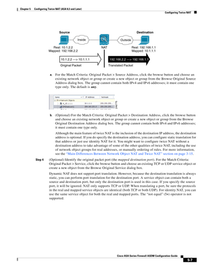 Page 143 
5-7
Cisco ASA Series Firewall ASDM Configuration Guide
 
Chapter 5      Configuring Twice NAT (ASA 8.3 and Later)
  Configuring Twice NAT
a.For the Match Criteria: Original Packet > Source Address, click the browse button and choose an 
existing network object or group or create a new object or group from the Browse Original Source 
Address dialog box. The group cannot contain both IPv4 and IPv6 addresses; it must contain one 
type only. The default is any. 
b.(Optional) For the Match Criteria:...