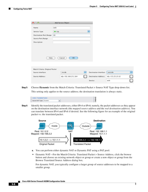 Page 144 
5-8
Cisco ASA Series Firewall ASDM Configuration Guide
 
Chapter 5      Configuring Twice NAT (ASA 8.3 and Later)
  Configuring Twice NAT
Step 5Choose Dynamic from the Match Criteria: Translated Packet > Source NAT Type drop-down list.
This setting only applies to the source address; the destination translation is always static.
Step 6Identify the translated packet addresses, either IPv4 or IPv6; namely, the packet addresses as they appear 
on the destination interface network (the mapped source...