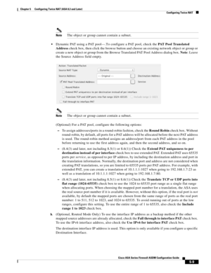 Page 145 
5-9
Cisco ASA Series Firewall ASDM Configuration Guide
 
Chapter 5      Configuring Twice NAT (ASA 8.3 and Later)
  Configuring Twice NAT
NoteThe object or group cannot contain a subnet.
Dynamic PAT using a PAT pool—.To configure a PAT pool, check the PAT Pool Translated 
Address check box, then click the browse button and choose an existing network object or group or 
create a new object or group from the Browse Translated PAT Pool Address dialog box. Note: Leave 
the Source Address field empty....