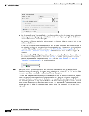 Page 146 
5-10
Cisco ASA Series Firewall ASDM Configuration Guide
 
Chapter 5      Configuring Twice NAT (ASA 8.3 and Later)
  Configuring Twice NAT
c.For the Match Criteria: Translated Packet > Destination Address, click the browse button and choose 
an existing network object, group, or interface or create a new object or group from the Browse 
Translated Destination Address dialog box.
For identity NAT for the destination address, simply use the same object or group for both the real 
and mapped addresses.
If...