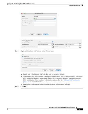 Page 147 
5-11
Cisco ASA Series Firewall ASDM Configuration Guide
 
Chapter 5      Configuring Twice NAT (ASA 8.3 and Later)
  Configuring Twice NAT
Step 8(Optional) Configure NAT options in the Options area.
a.Enable rule —Enables this NAT rule. The rule is enabled by default.
b.(For a source-only rule) Translate DNS replies that match this rule—Rewrites the DNS A record in 
DNS replies. Be sure DNS inspection is enabled (it is enabled by default). You cannot configure 
DNS modification if you configure a...