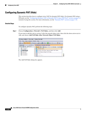 Page 148 
5-12
Cisco ASA Series Firewall ASDM Configuration Guide
 
Chapter 5      Configuring Twice NAT (ASA 8.3 and Later)
  Configuring Twice NAT
Configuring Dynamic PAT (Hide)
This section describes how to configure twice NAT for dynamic PAT (hide). For dynamic PAT using a 
PAT pool, see the “Configuring Dynamic NAT or Dynamic PAT Using a PAT Pool” section on page 5-4 
instead of using this section. For more information, see the “Dynamic PAT” section on page 3-10.
Detailed Steps
To configure dynamic PAT,...