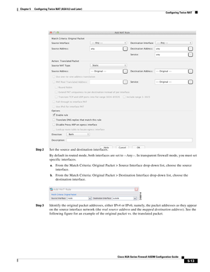 Page 149 
5-13
Cisco ASA Series Firewall ASDM Configuration Guide
 
Chapter 5      Configuring Twice NAT (ASA 8.3 and Later)
  Configuring Twice NAT
Step 2Set the source and destination interfaces.
By default in routed mode, both interfaces are set to --Any--. In transparent firewall mode, you must set 
specific interfaces.
a.From the Match Criteria: Original Packet > Source Interface drop-down list, choose the source 
interface.
b.From the Match Criteria: Original Packet > Destination Interface drop-down list,...