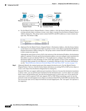 Page 150 
5-14
Cisco ASA Series Firewall ASDM Configuration Guide
 
Chapter 5      Configuring Twice NAT (ASA 8.3 and Later)
  Configuring Twice NAT
a.For the Match Criteria: Original Packet > Source Address, click the browse button and choose an 
existing network object or group or create a new object or group from the Browse Original Source 
Address dialog box. The group cannot contain both IPv4 and IPv6 addresses; it must contain one 
type only. The default is any.
b.(Optional) For the Match Criteria:...