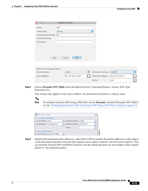 Page 151 
5-15
Cisco ASA Series Firewall ASDM Configuration Guide
 
Chapter 5      Configuring Twice NAT (ASA 8.3 and Later)
  Configuring Twice NAT
Step 5Choose Dynamic PAT (Hide) from the Match Criteria: Translated Packet > Source NAT Type 
drop-down list.
This setting only applies to the source address; the destination translation is always static.
NoteTo configure dynamic PAT using a PAT pool, choose Dynamic instead of Dynamic PAT (Hide), 
see the “Configuring Dynamic NAT or Dynamic PAT Using a PAT Pool”...