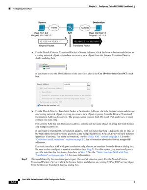 Page 152 
5-16
Cisco ASA Series Firewall ASDM Configuration Guide
 
Chapter 5      Configuring Twice NAT (ASA 8.3 and Later)
  Configuring Twice NAT
a.For the Match Criteria: Translated Packet > Source Address, click the browse button and choose an 
existing network object or interface or create a new object from the Browse Translated Source 
Address dialog box. 
If you want to use the IPv6 address of the interface, check the Use IPv6 for interface PAT check 
box.
b.For the Match Criteria: Translated Packet >...