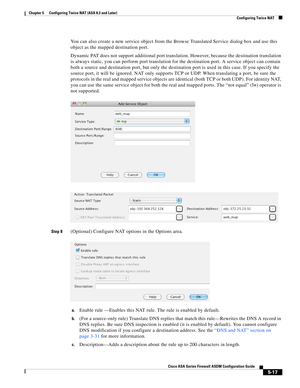 Page 153 
5-17
Cisco ASA Series Firewall ASDM Configuration Guide
 
Chapter 5      Configuring Twice NAT (ASA 8.3 and Later)
  Configuring Twice NAT
You can also create a new service object from the Browse Translated Service dialog box and use this 
object as the mapped destination port.
Dynamic PAT does not support additional port translation. However, because the destination translation 
is always static, you can perform port translation for the destination port. A service object can contain 
both a source and...