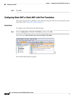 Page 154 
5-18
Cisco ASA Series Firewall ASDM Configuration Guide
 
Chapter 5      Configuring Twice NAT (ASA 8.3 and Later)
  Configuring Twice NAT
Step 9Click OK.
Configuring Static NAT or Static NAT-with-Port-Translation
This section describes how to configure a static NAT rule using twice NAT. For more information about 
static NAT, see the “Static NAT” section on page 3-3.
Detailed Steps
To configure static NAT, perform the following steps:
Step 1Choose Configuration > Firewall > NAT Rules, and then click...