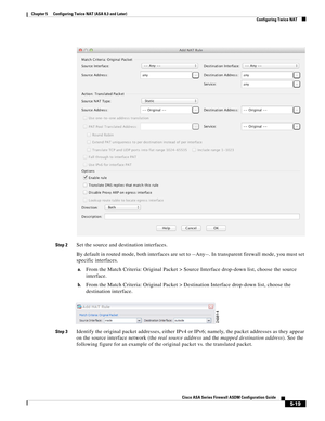 Page 155 
5-19
Cisco ASA Series Firewall ASDM Configuration Guide
 
Chapter 5      Configuring Twice NAT (ASA 8.3 and Later)
  Configuring Twice NAT
Step 2Set the source and destination interfaces.
By default in routed mode, both interfaces are set to --Any--. In transparent firewall mode, you must set 
specific interfaces.
a.From the Match Criteria: Original Packet > Source Interface drop-down list, choose the source 
interface.
b.From the Match Criteria: Original Packet > Destination Interface drop-down list,...