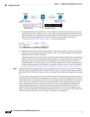 Page 156 
5-20
Cisco ASA Series Firewall ASDM Configuration Guide
 
Chapter 5      Configuring Twice NAT (ASA 8.3 and Later)
  Configuring Twice NAT
a.For the Match Criteria: Original Packet > Source Address, click the browse button and choose an 
existing network object or group or create a new object or group from the Browse Original Source 
Address dialog box. The group cannot contain both IPv4 and IPv6 addresses; it must contain one 
type only. The default is any, but do not use this option except for...