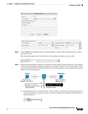 Page 157 
5-21
Cisco ASA Series Firewall ASDM Configuration Guide
 
Chapter 5      Configuring Twice NAT (ASA 8.3 and Later)
  Configuring Twice NAT
Step 5Choose Static from the Match Criteria: Translated Packet > Source NAT Type drop-down list. Static is 
the default setting.
This setting only applies to the source address; the destination translation is always static.
Step 6Identify the translated packet addresses, either IPv4 or IPv6; namely, the packet addresses as they appear 
on the destination interface...