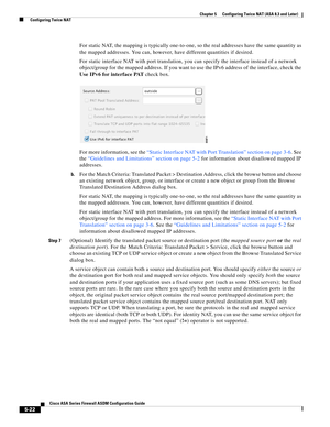 Page 158 
5-22
Cisco ASA Series Firewall ASDM Configuration Guide
 
Chapter 5      Configuring Twice NAT (ASA 8.3 and Later)
  Configuring Twice NAT
For static NAT, the mapping is typically one-to-one, so the real addresses have the same quantity as 
the mapped addresses. You can, however, have different quantities if desired.
For static interface NAT with port translation, you can specify the interface instead of a network 
object/group for the mapped address. If you want to use the IPv6 address of the...