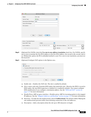 Page 159 
5-23
Cisco ASA Series Firewall ASDM Configuration Guide
 
Chapter 5      Configuring Twice NAT (ASA 8.3 and Later)
  Configuring Twice NAT
Step 8(Optional) For NAT46, check the Use one-to-one address translation check box. For NAT46, specify 
one-to-one to translate the first IPv4 address to the first IPv6 address, the second to the second, and so 
on. Without this option, the IPv4-embedded method is used. For a one-to-one translation, you must use 
this keyword.
Step 9(Optional) Configure NAT options...