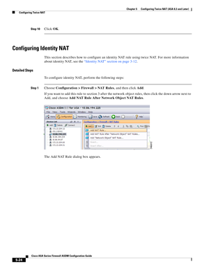 Page 160 
5-24
Cisco ASA Series Firewall ASDM Configuration Guide
 
Chapter 5      Configuring Twice NAT (ASA 8.3 and Later)
  Configuring Twice NAT
Step 10Click OK.
Configuring Identity NAT
This section describes how to configure an identity NAT rule using twice NAT. For more information 
about identity NAT, see the “Identity NAT” section on page 3-12.
Detailed Steps
To configure identity NAT, perform the following steps:
Step 1Choose Configuration > Firewall > NAT Rules, and then click Add.
If you want to add...