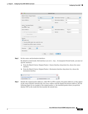 Page 161 
5-25
Cisco ASA Series Firewall ASDM Configuration Guide
 
Chapter 5      Configuring Twice NAT (ASA 8.3 and Later)
  Configuring Twice NAT
Step 2Set the source and destination interfaces.
By default in routed mode, both interfaces are set to --Any--. In transparent firewall mode, you must set 
specific interfaces.
a.From the Match Criteria: Original Packet > Source Interface drop-down list, choose the source 
interface.
b.From the Match Criteria: Original Packet > Destination Interface drop-down list,...