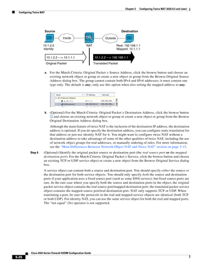 Page 162 
5-26
Cisco ASA Series Firewall ASDM Configuration Guide
 
Chapter 5      Configuring Twice NAT (ASA 8.3 and Later)
  Configuring Twice NAT
a.For the Match Criteria: Original Packet > Source Address, click the browse button and choose an 
existing network object or group or create a new object or group from the Browse Original Source 
Address dialog box. The group cannot contain both IPv4 and IPv6 addresses; it must contain one 
type only. The default is any; only use this option when also setting the...