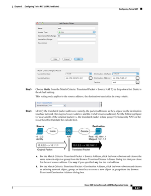 Page 163 
5-27
Cisco ASA Series Firewall ASDM Configuration Guide
 
Chapter 5      Configuring Twice NAT (ASA 8.3 and Later)
  Configuring Twice NAT
Step 5Choose Static from the Match Criteria: Translated Packet > Source NAT Type drop-down list. Static is 
the default setting.
This setting only applies to the source address; the destination translation is always static. 
Step 6Identify the translated packet addresses; namely, the packet addresses as they appear on the destination 
interface network (the mapped...