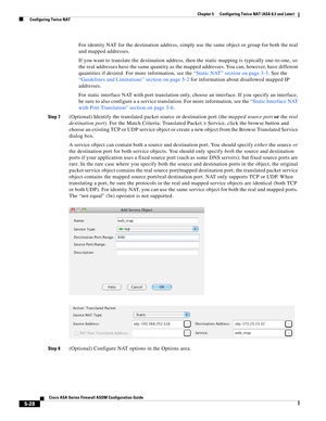 Page 164 
5-28
Cisco ASA Series Firewall ASDM Configuration Guide
 
Chapter 5      Configuring Twice NAT (ASA 8.3 and Later)
  Configuring Twice NAT
For identity NAT for the destination address, simply use the same object or group for both the real 
and mapped addresses.
If you want to translate the destination address, then the static mapping is typically one-to-one, so 
the real addresses have the same quantity as the mapped addresses. You can, however, have different 
quantities if desired. For more...