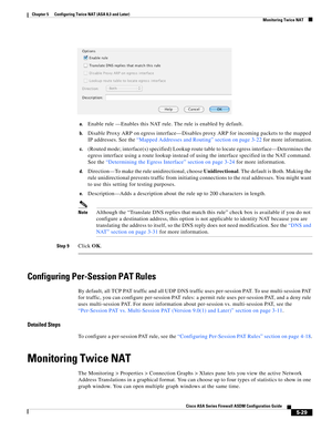 Page 165 
5-29
Cisco ASA Series Firewall ASDM Configuration Guide
 
Chapter 5      Configuring Twice NAT (ASA 8.3 and Later)
  Monitoring Twice NAT
a.Enable rule —Enables this NAT rule. The rule is enabled by default.
b.Disable Proxy ARP on egress interface—Disables proxy ARP for incoming packets to the mapped 
IP addresses. See the “Mapped Addresses and Routing” section on page 3-22 for more information.
c.(Routed mode; interface(s) specified) Lookup route table to locate egress interface—Determines the 
egress...