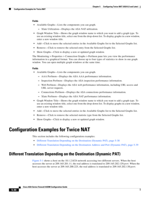 Page 166 
5-30
Cisco ASA Series Firewall ASDM Configuration Guide
 
Chapter 5      Configuring Twice NAT (ASA 8.3 and Later)
  Configuration Examples for Twice NAT
Fields
Available Graphs—Lists the components you can graph.
–Xlate Utilization—Displays the ASA NAT utilization.
Graph Window Title—Shows the graph window name to which you want to add a graph type. To 
use an existing window title, select one from the drop-down list. To display graphs in a new window, 
enter a new window title.
Add—Click to move the...