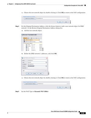 Page 169 
5-33
Cisco ASA Series Firewall ASDM Configuration Guide
 
Chapter 5      Configuring Twice NAT (ASA 8.3 and Later)
  Configuration Examples for Twice NAT
c.Choose the new network object by double-clicking it. Click OK to return to the NAT configuration.
Step 4For the Original Destination Address, click the browse button to add a new network object for DMZ 
network 1 in the Browse Original Destination Address dialog box.
a.Add the new network object.
b.Define the DMZ network 1 addresses, and click OK....