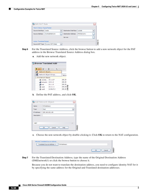 Page 170 
5-34
Cisco ASA Series Firewall ASDM Configuration Guide
 
Chapter 5      Configuring Twice NAT (ASA 8.3 and Later)
  Configuration Examples for Twice NAT
Step 6For the Translated Source Address, click the browse button to add a new network object for the PAT 
address in the Browse Translated Source Address dialog box.
a.Add the new network object.
b.Define the PAT address, and click OK.
c.Choose the new network object by double-clicking it. Click OK to return to the NAT configuration.
Step 7For the...