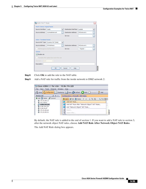 Page 171 
5-35
Cisco ASA Series Firewall ASDM Configuration Guide
 
Chapter 5      Configuring Twice NAT (ASA 8.3 and Later)
  Configuration Examples for Twice NAT
Step 8Click OK to add the rule to the NAT table.
Step 9Add a NAT rule for traffic from the inside network to DMZ network 2:
By default, the NAT rule is added to the end of section 1. If you want to add a NAT rule to section 3, 
after the network object NAT rules, choose Add NAT Rule After Network Object NAT Rules.
The Add NAT Rule dialog box appears. 