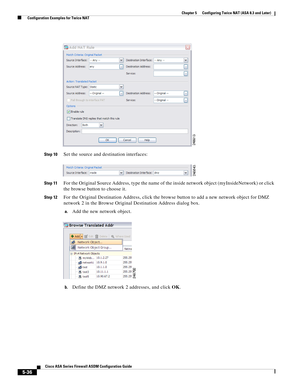 Page 172 
5-36
Cisco ASA Series Firewall ASDM Configuration Guide
 
Chapter 5      Configuring Twice NAT (ASA 8.3 and Later)
  Configuration Examples for Twice NAT
Step 10Set the source and destination interfaces:
Step 11For the Original Source Address, type the name of the inside network object (myInsideNetwork) or click 
the browse button to choose it.
Step 12For the Original Destination Address, click the browse button to add a new network object for DMZ 
network 2 in the Browse Original Destination Address...