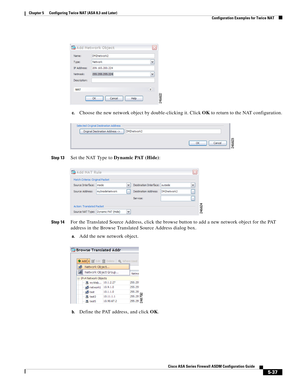 Page 173 
5-37
Cisco ASA Series Firewall ASDM Configuration Guide
 
Chapter 5      Configuring Twice NAT (ASA 8.3 and Later)
  Configuration Examples for Twice NAT
c.Choose the new network object by double-clicking it. Click OK to return to the NAT configuration.
Step 13Set the NAT Type to Dynamic PAT (Hide):
Step 14For the Translated Source Address, click the browse button to add a new network object for the PAT 
address in the Browse Translated Source Address dialog box.
a.Add the new network object.
b.Define...